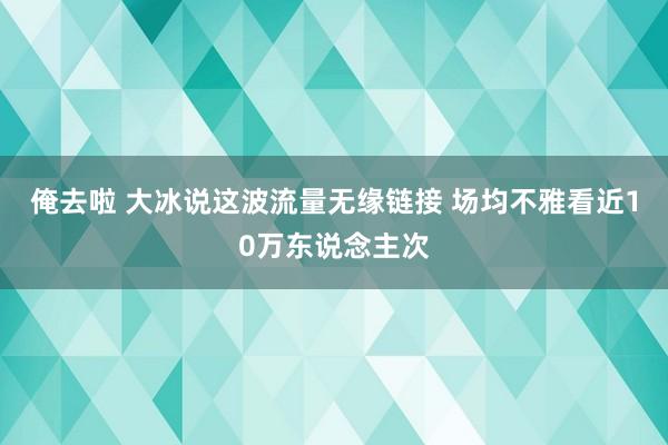 俺去啦 大冰说这波流量无缘链接 场均不雅看近10万东说念主次