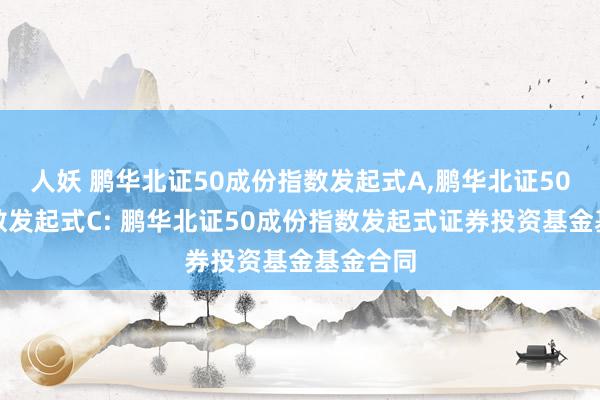 人妖 鹏华北证50成份指数发起式A，鹏华北证50成份指数发起式C: 鹏华北证50成份指数发起式证券投资基金基金合同