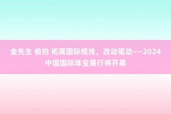 金先生 偷拍 拓展国际视线，改动驱动——2024中国国际珠宝展行将开幕