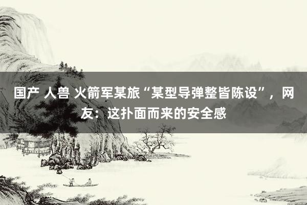 国产 人兽 火箭军某旅“某型导弹整皆陈设”，网友：这扑面而来的安全感