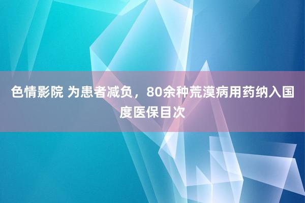 色情影院 为患者减负，80余种荒漠病用药纳入国度医保目次