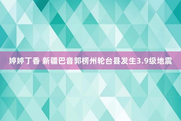 婷婷丁香 新疆巴音郭楞州轮台县发生3.9级地震