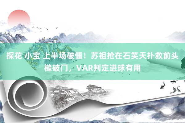 探花 小宝 上半场破僵！苏祖抢在石笑天扑救前头槌破门，VAR判定进球有用