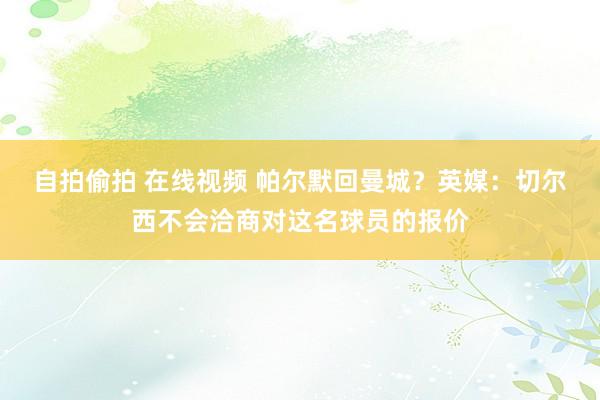 自拍偷拍 在线视频 帕尔默回曼城？英媒：切尔西不会洽商对这名球员的报价