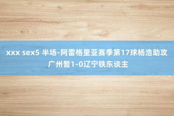 xxx sex5 半场-阿雷格里亚赛季第17球杨浩助攻 广州暂1-0辽宁铁东谈主