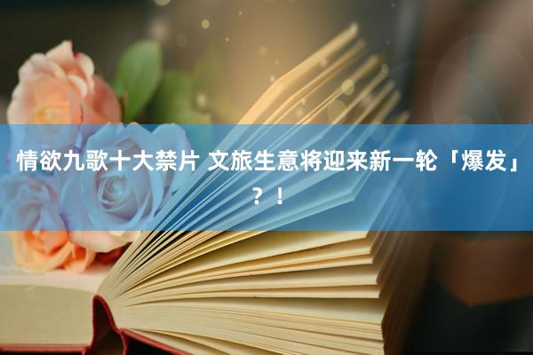 情欲九歌十大禁片 文旅生意将迎来新一轮「爆发」？！