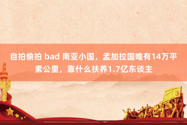 自拍偷拍 bad 南亚小国，孟加拉国唯有14万平素公里，靠什么扶养1.7亿东谈主