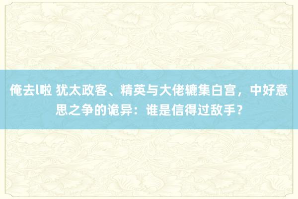 俺去l啦 犹太政客、精英与大佬辘集白宫，中好意思之争的诡异：谁是信得过敌手？