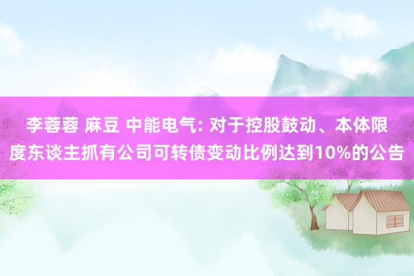 李蓉蓉 麻豆 中能电气: 对于控股鼓动、本体限度东谈主抓有公司可转债变动比例达到10%的公告