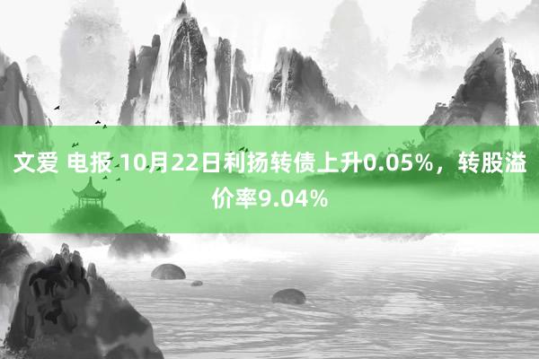 文爱 电报 10月22日利扬转债上升0.05%，转股溢价率9.04%