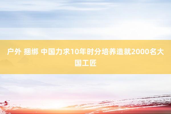 户外 捆绑 中国力求10年时分培养造就2000名大国工匠