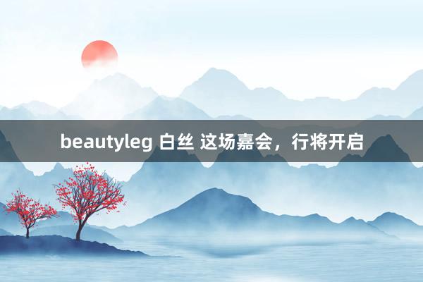 beautyleg 白丝 这场嘉会，行将开启