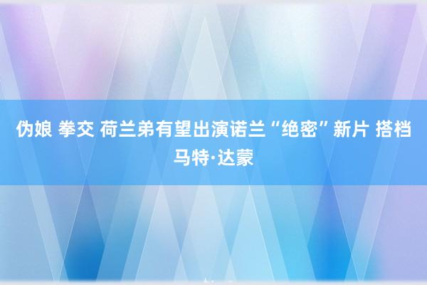 伪娘 拳交 荷兰弟有望出演诺兰“绝密”新片 搭档马特·达蒙