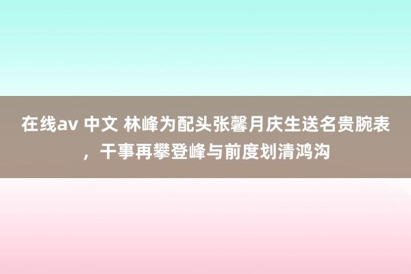 在线av 中文 林峰为配头张馨月庆生送名贵腕表，干事再攀登峰与前度划清鸿沟