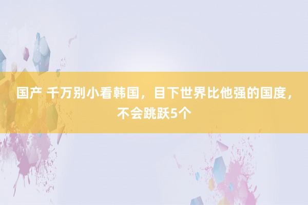 国产 千万别小看韩国，目下世界比他强的国度，不会跳跃5个