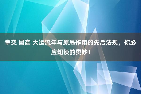 拳交 國產 大运流年与原局作用的先后法规，你必应知谈的奥妙！