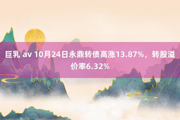 巨乳 av 10月24日永鼎转债高涨13.87%，转股溢价率6.32%