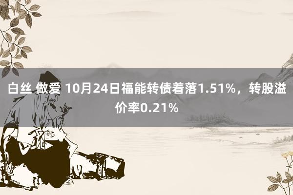 白丝 做爱 10月24日福能转债着落1.51%，转股溢价率0.21%