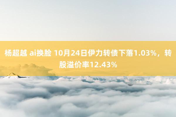 杨超越 ai换脸 10月24日伊力转债下落1.03%，转股溢价率12.43%