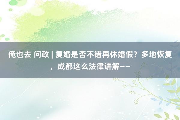 俺也去 问政 | 复婚是否不错再休婚假？多地恢复，成都这么法律讲解——