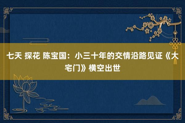 七天 探花 陈宝国：小三十年的交情沿路见证《大宅门》横空出世