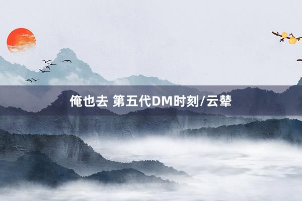 俺也去 第五代DM时刻/云辇