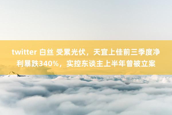 twitter 白丝 受累光伏，天宜上佳前三季度净利暴跌340%，实控东谈主上半年曾被立案