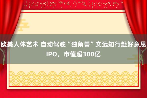 欧美人体艺术 自动驾驶“独角兽”文远知行赴好意思IPO，市值超300亿