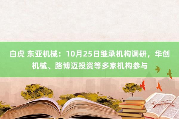 白虎 东亚机械：10月25日继承机构调研，华创机械、路博迈投资等多家机构参与