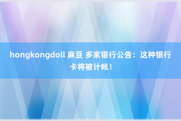 hongkongdoll 麻豆 多家银行公告：这种银行卡将被计帐！