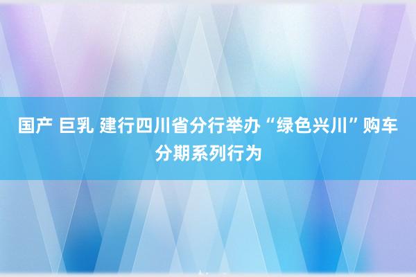 国产 巨乳 建行四川省分行举办“绿色兴川”购车分期系列行为