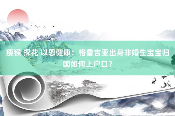 瘦猴 探花 以恩健康：格鲁吉亚出身非婚生宝宝归国如何上户口？