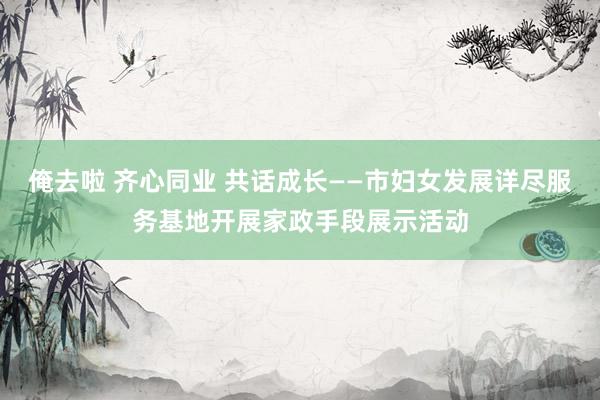 俺去啦 齐心同业 共话成长——市妇女发展详尽服务基地开展家政手段展示活动