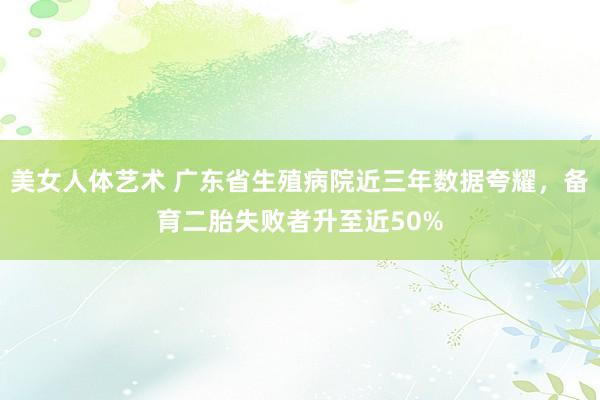 美女人体艺术 广东省生殖病院近三年数据夸耀，备育二胎失败者升至近50%