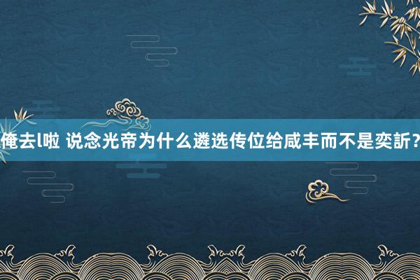 俺去l啦 说念光帝为什么遴选传位给咸丰而不是奕訢？