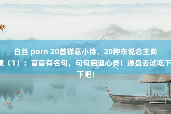 白丝 porn 20首禅意小诗，20种东说念主商业境（1）：首首有名句，句句启迪心灵！通盘去试吃下吧！