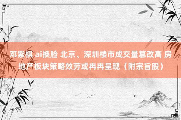 邓紫棋 ai换脸 北京、深圳楼市成交量篡改高 房地产板块策略效劳或冉冉呈现（附宗旨股）