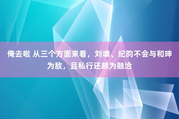 俺去啦 从三个方面来看，刘墉、纪昀不会与和珅为敌，且私行还颇为融洽