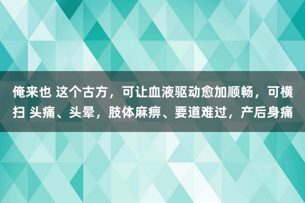 俺来也 这个古方，可让血液驱动愈加顺畅，可横扫 头痛、头晕，肢体麻痹、要道难过，产后身痛