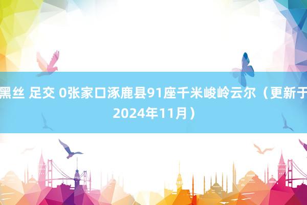 黑丝 足交 0张家口涿鹿县91座千米峻岭云尔（更新于2024年11月）