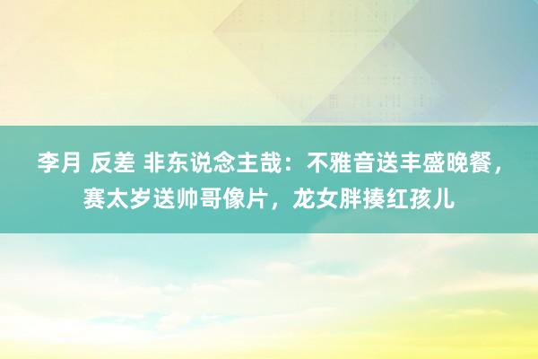 李月 反差 非东说念主哉：不雅音送丰盛晚餐，赛太岁送帅哥像片，龙女胖揍红孩儿