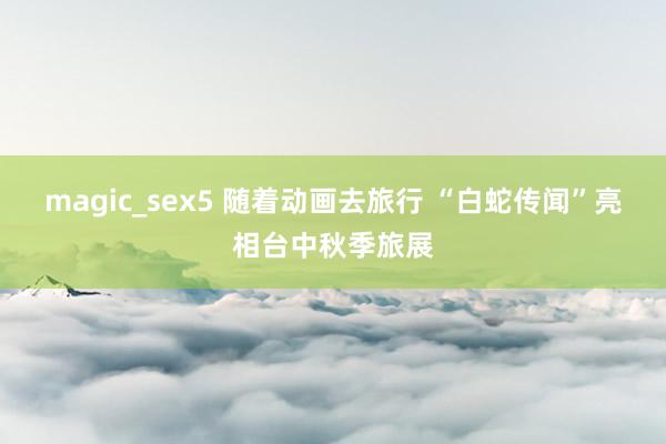 magic_sex5 随着动画去旅行 “白蛇传闻”亮相台中秋季旅展