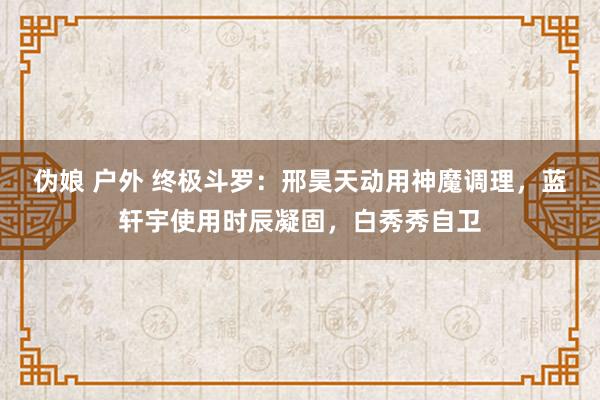 伪娘 户外 终极斗罗：邢昊天动用神魔调理，蓝轩宇使用时辰凝固，白秀秀自卫