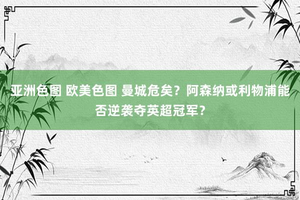 亚洲色图 欧美色图 曼城危矣？阿森纳或利物浦能否逆袭夺英超冠军？