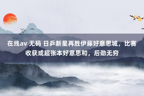 在线av 无码 日乒新星再胜伊藤好意思城，比赛收获或超张本好意思和，后劲无穷