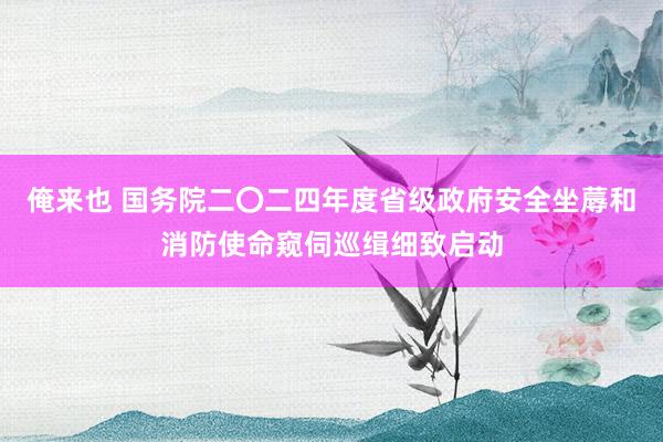 俺来也 国务院二〇二四年度省级政府安全坐蓐和消防使命窥伺巡缉细致启动