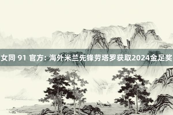 女同 91 官方: 海外米兰先锋劳塔罗获取2024金足奖