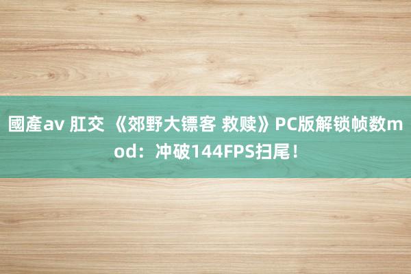 國產av 肛交 《郊野大镖客 救赎》PC版解锁帧数mod：冲破144FPS扫尾！