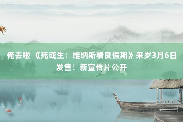 俺去啦 《死或生：维纳斯精良假期》来岁3月6日发售！新宣传片公开