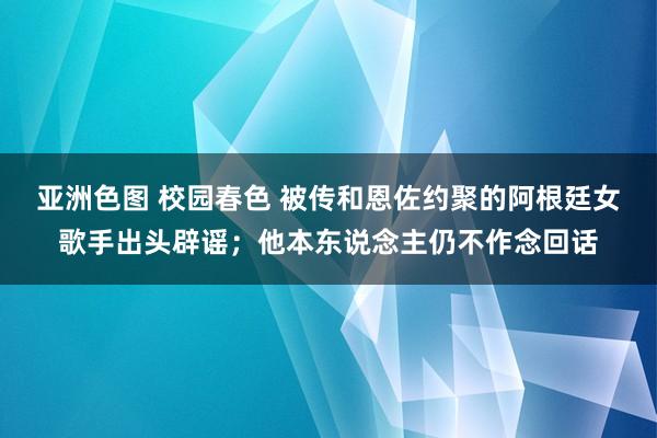 亚洲色图 校园春色 被传和恩佐约聚的阿根廷女歌手出头辟谣；他本东说念主仍不作念回话